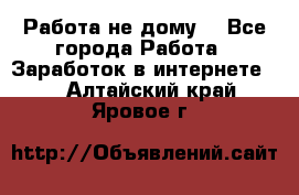 Работа не дому. - Все города Работа » Заработок в интернете   . Алтайский край,Яровое г.